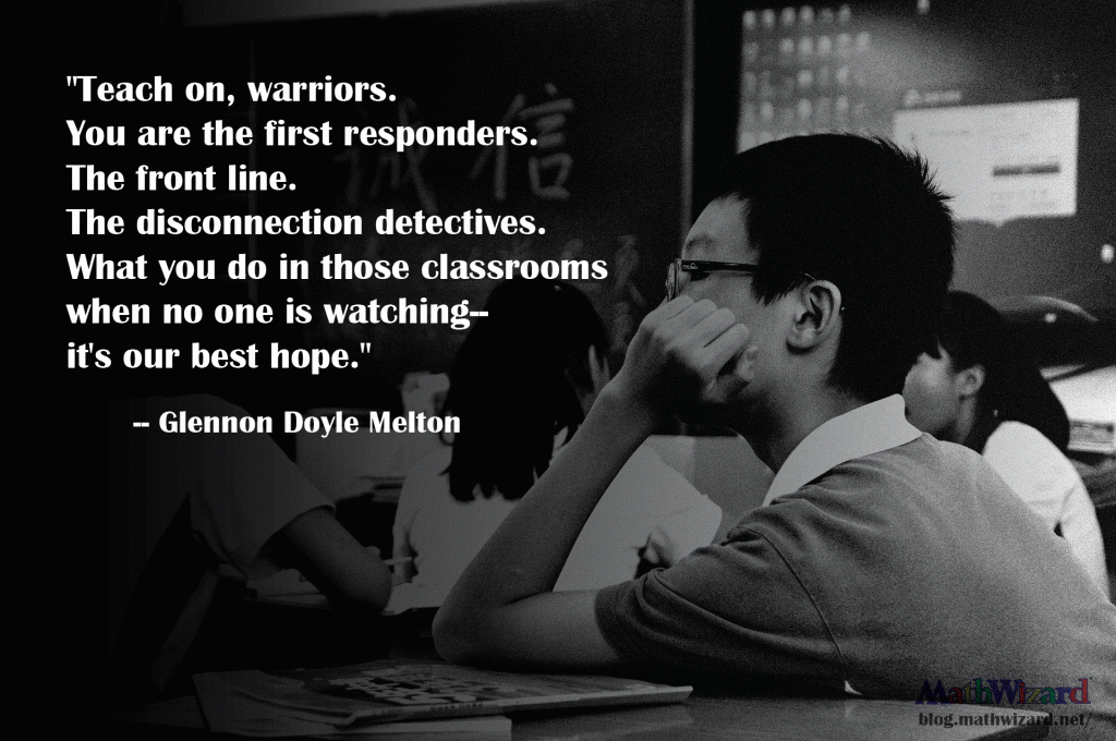 Favorite Educational Quotes "Teach on, warriors. You are the first responders. The front line. The disconnection detectives. What you do in those classrooms when no one is watching--it's our best hope." -Glennon Doyle Melton