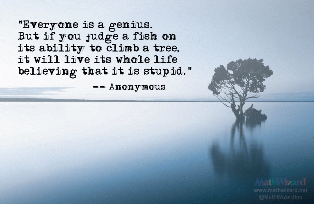 Favorite Educational Quotes "Everyone is a genius, but if you judge a fish on it's ability to climb a tree, it will live its whole life thinking that it is stupid." not by Albert Einstein